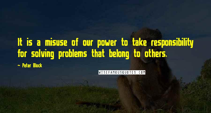 Peter Block Quotes: It is a misuse of our power to take responsibility for solving problems that belong to others.