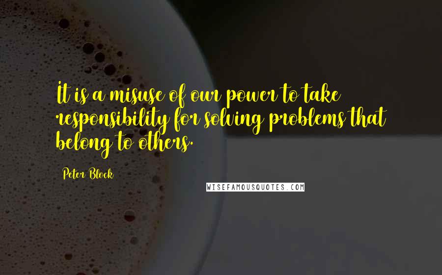 Peter Block Quotes: It is a misuse of our power to take responsibility for solving problems that belong to others.