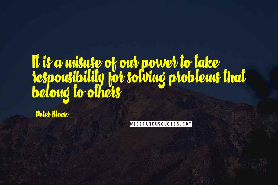 Peter Block Quotes: It is a misuse of our power to take responsibility for solving problems that belong to others.