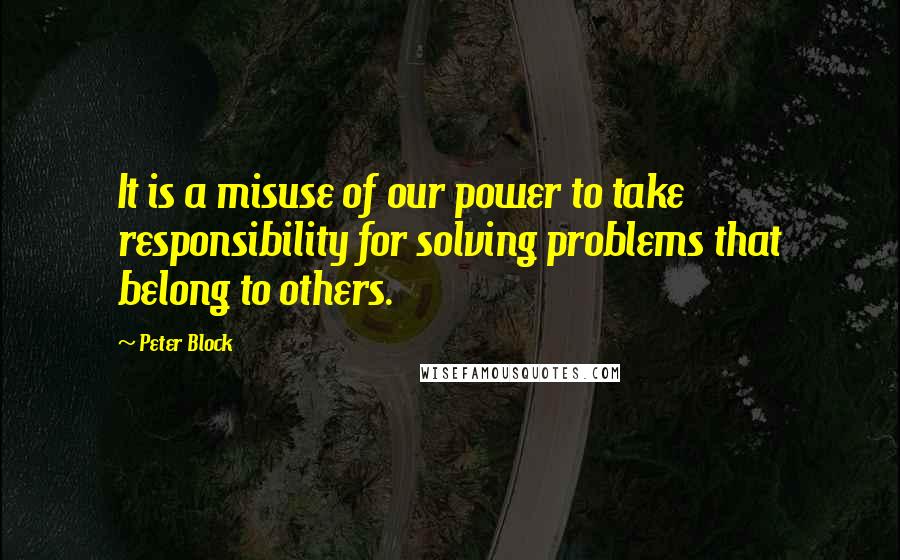 Peter Block Quotes: It is a misuse of our power to take responsibility for solving problems that belong to others.