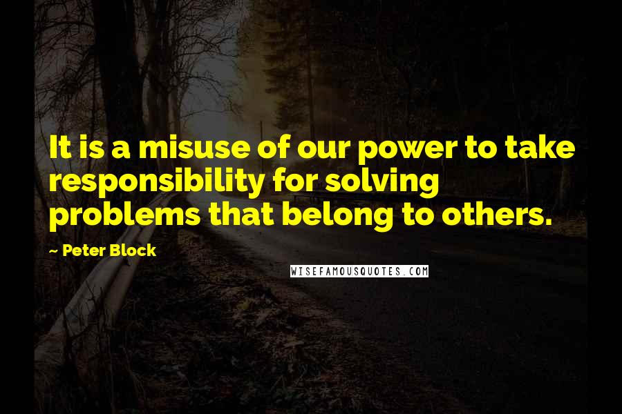 Peter Block Quotes: It is a misuse of our power to take responsibility for solving problems that belong to others.