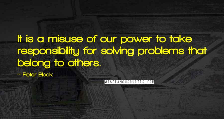 Peter Block Quotes: It is a misuse of our power to take responsibility for solving problems that belong to others.