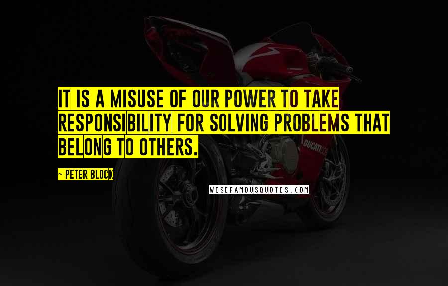 Peter Block Quotes: It is a misuse of our power to take responsibility for solving problems that belong to others.