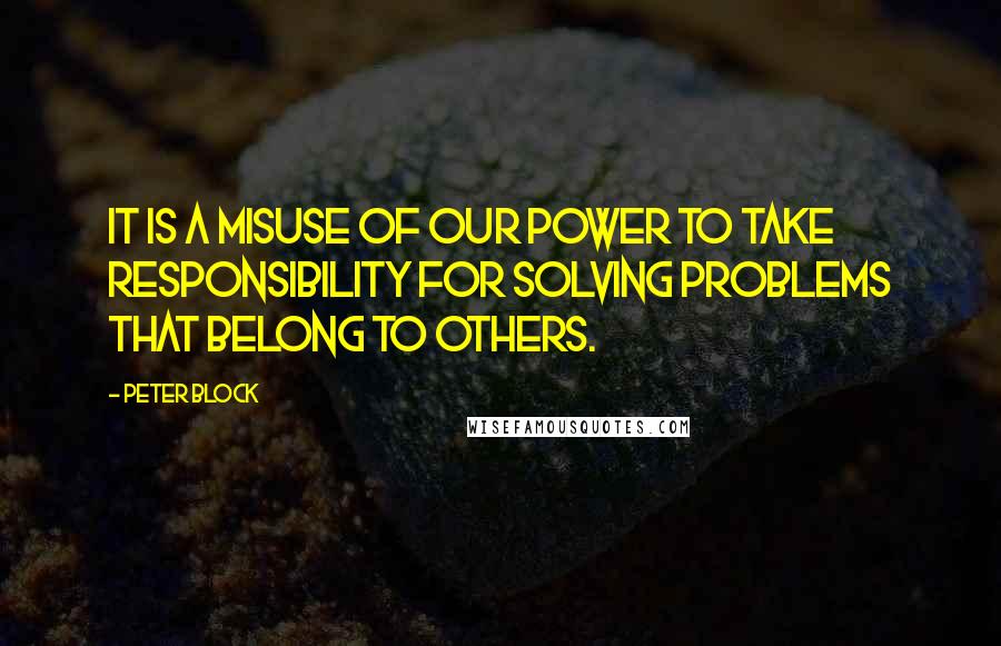 Peter Block Quotes: It is a misuse of our power to take responsibility for solving problems that belong to others.