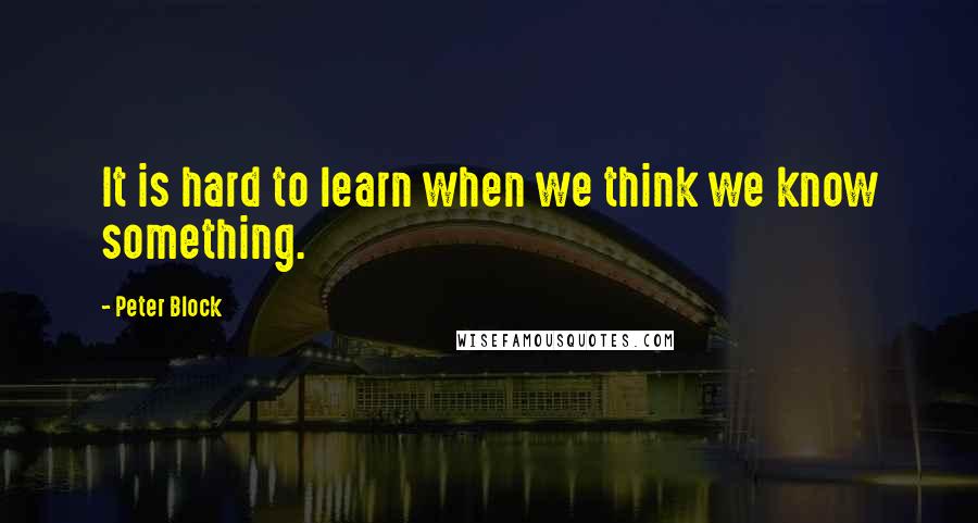 Peter Block Quotes: It is hard to learn when we think we know something.