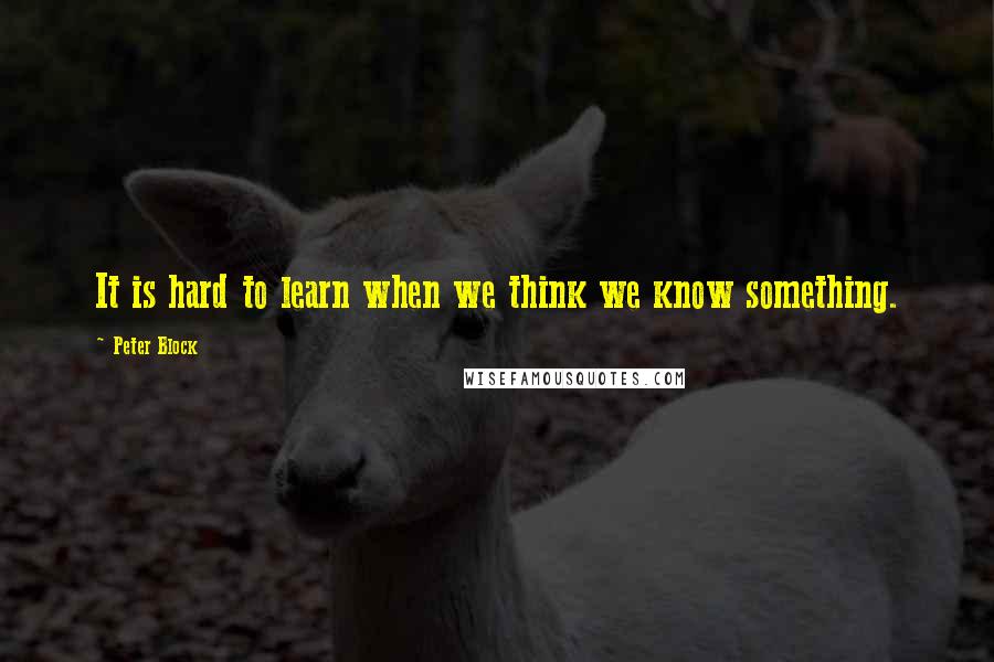 Peter Block Quotes: It is hard to learn when we think we know something.