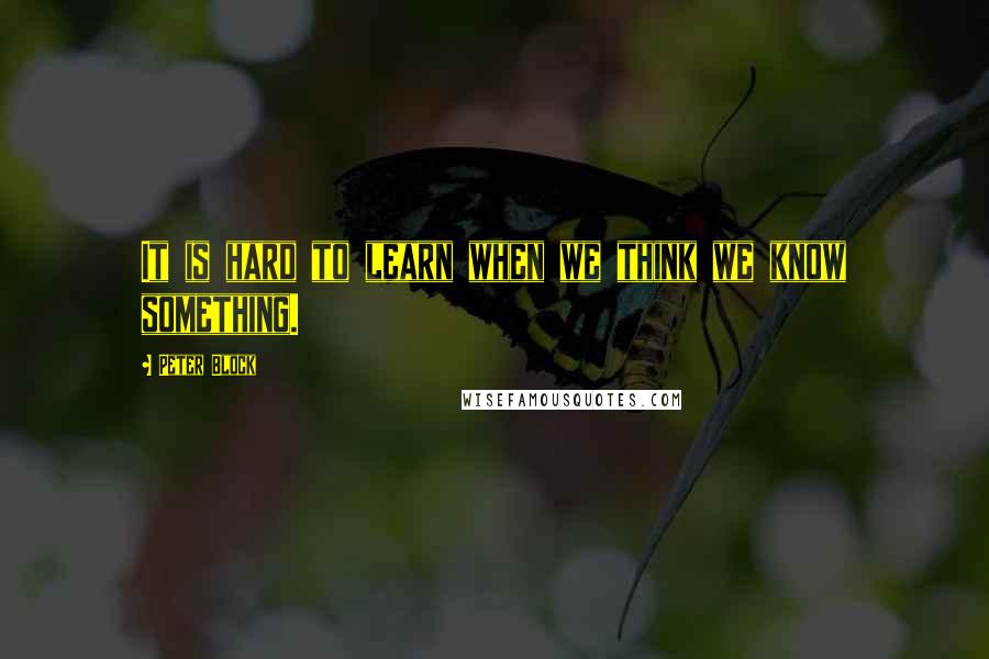 Peter Block Quotes: It is hard to learn when we think we know something.