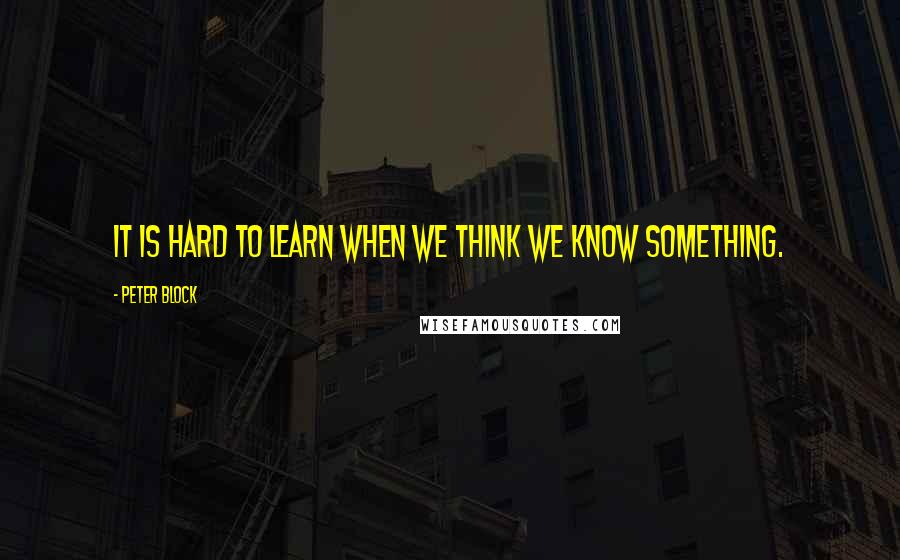 Peter Block Quotes: It is hard to learn when we think we know something.