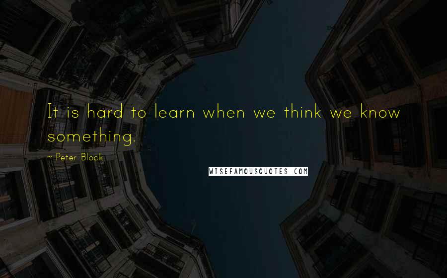 Peter Block Quotes: It is hard to learn when we think we know something.