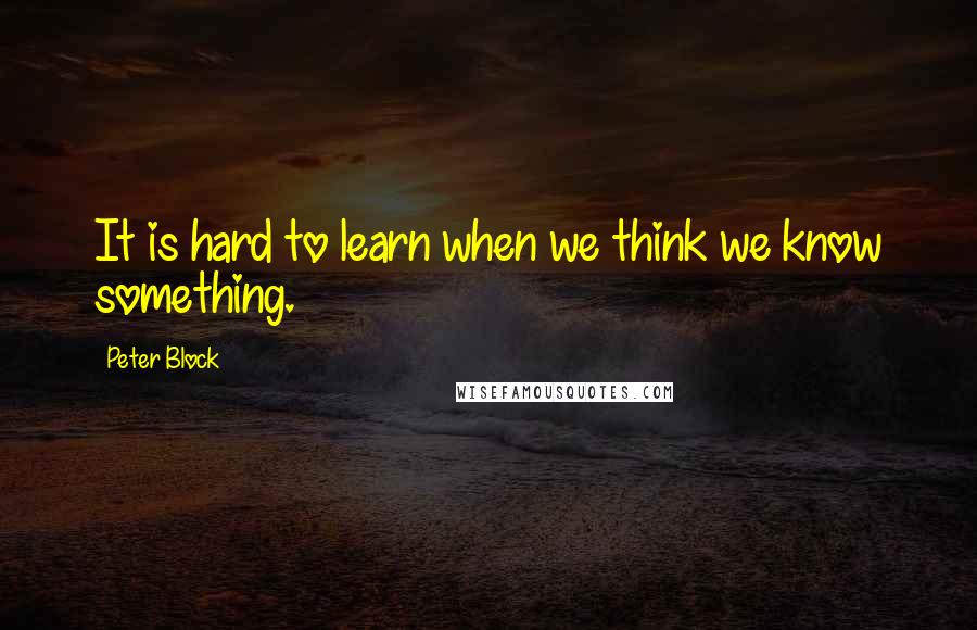 Peter Block Quotes: It is hard to learn when we think we know something.