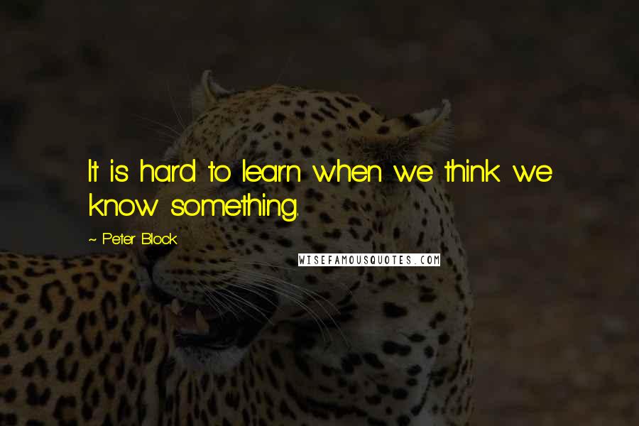 Peter Block Quotes: It is hard to learn when we think we know something.