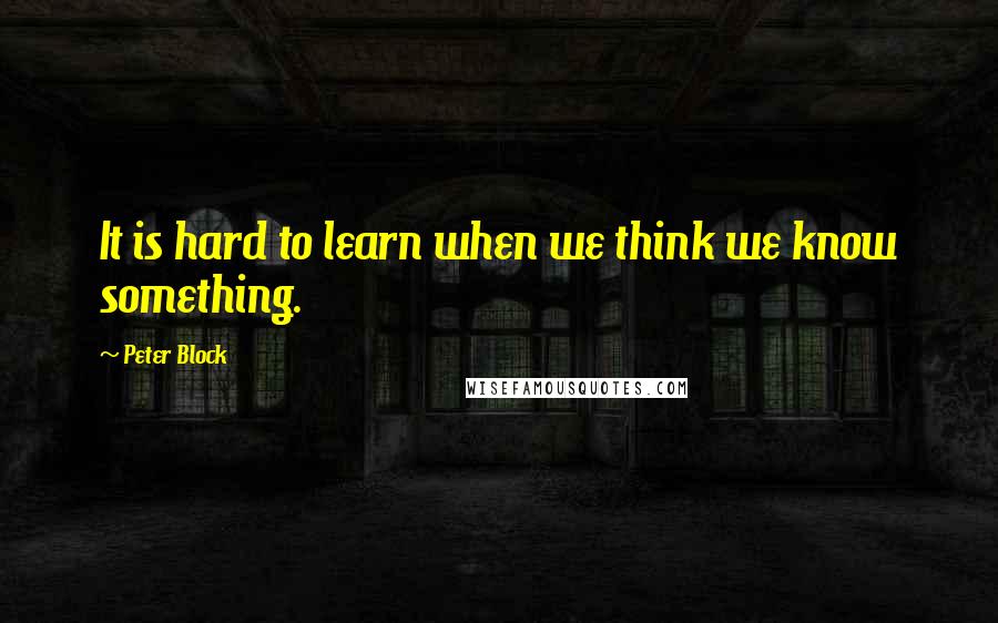 Peter Block Quotes: It is hard to learn when we think we know something.