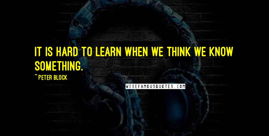 Peter Block Quotes: It is hard to learn when we think we know something.