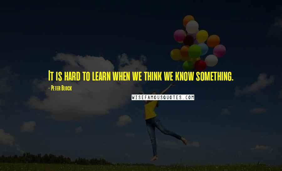 Peter Block Quotes: It is hard to learn when we think we know something.