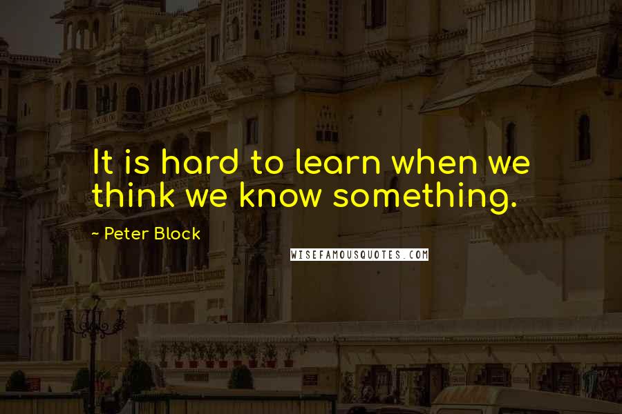 Peter Block Quotes: It is hard to learn when we think we know something.