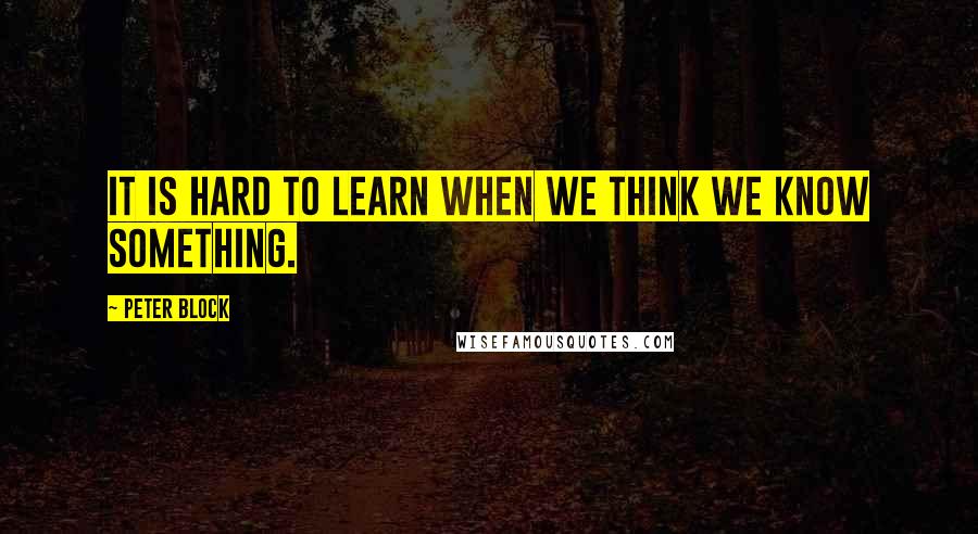 Peter Block Quotes: It is hard to learn when we think we know something.