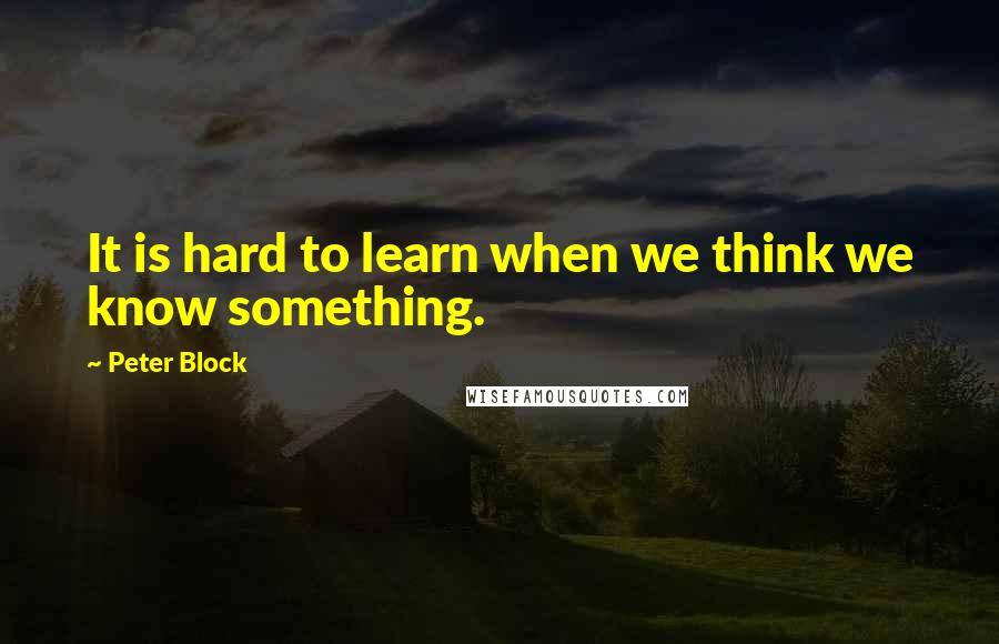 Peter Block Quotes: It is hard to learn when we think we know something.