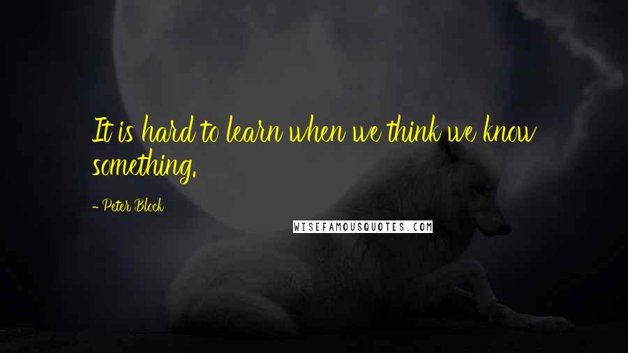 Peter Block Quotes: It is hard to learn when we think we know something.