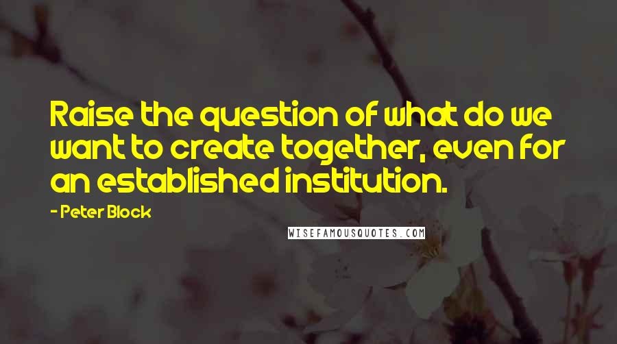Peter Block Quotes: Raise the question of what do we want to create together, even for an established institution.
