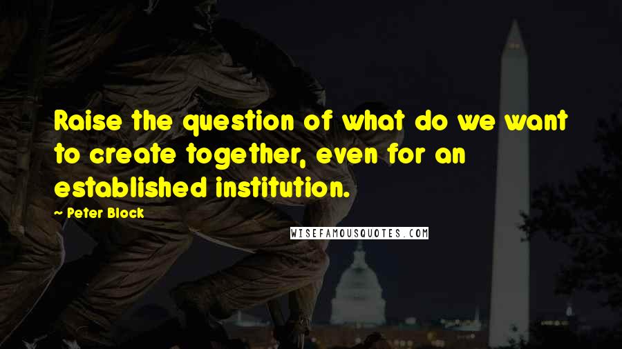 Peter Block Quotes: Raise the question of what do we want to create together, even for an established institution.
