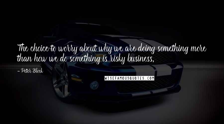 Peter Block Quotes: The choice to worry about why we are doing something more than how we do something is risky business.