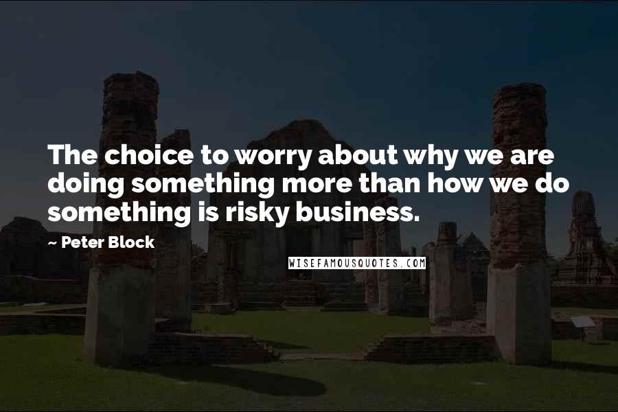 Peter Block Quotes: The choice to worry about why we are doing something more than how we do something is risky business.