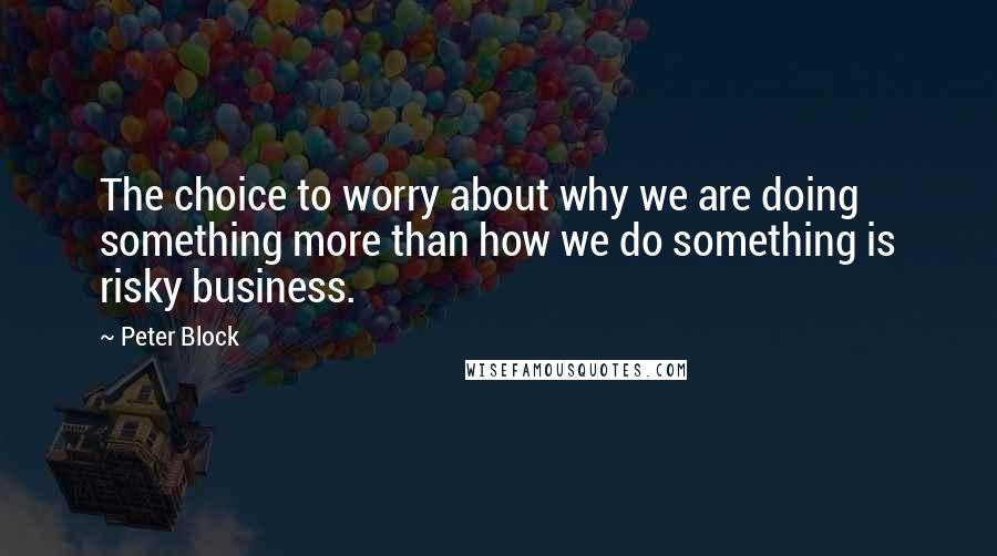 Peter Block Quotes: The choice to worry about why we are doing something more than how we do something is risky business.