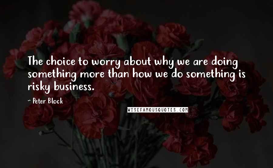 Peter Block Quotes: The choice to worry about why we are doing something more than how we do something is risky business.