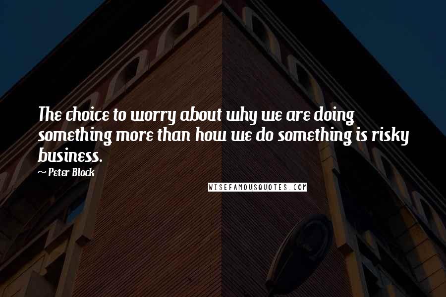 Peter Block Quotes: The choice to worry about why we are doing something more than how we do something is risky business.