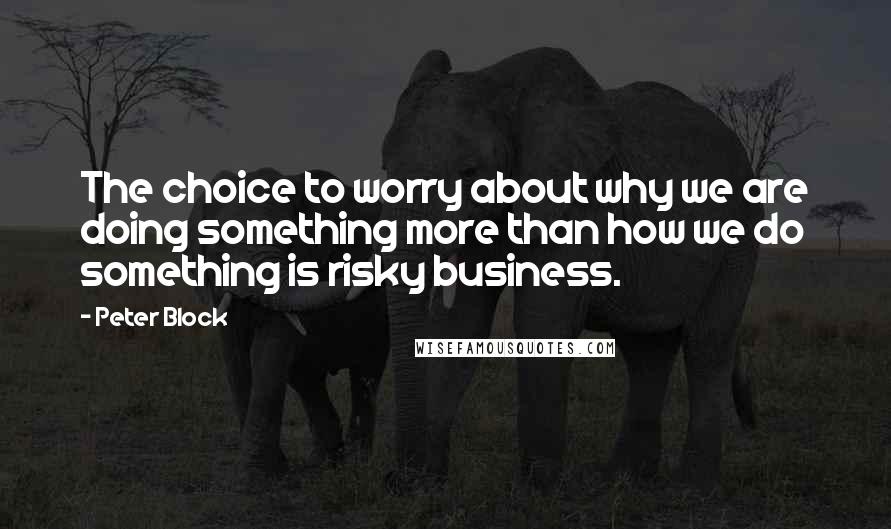 Peter Block Quotes: The choice to worry about why we are doing something more than how we do something is risky business.