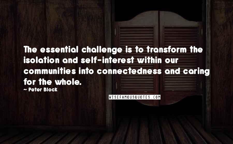 Peter Block Quotes: The essential challenge is to transform the isolation and self-interest within our communities into connectedness and caring for the whole.