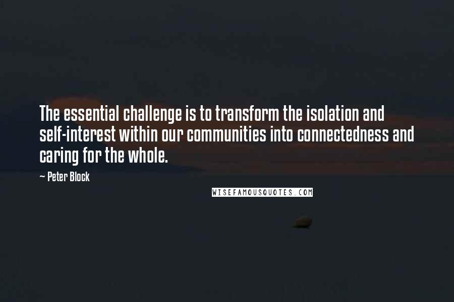 Peter Block Quotes: The essential challenge is to transform the isolation and self-interest within our communities into connectedness and caring for the whole.