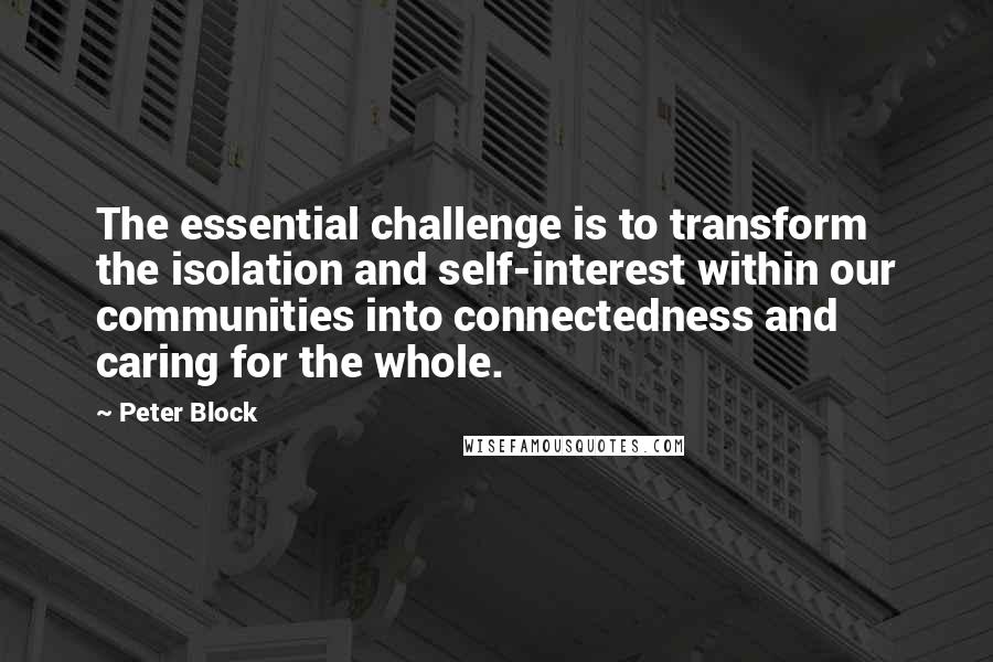 Peter Block Quotes: The essential challenge is to transform the isolation and self-interest within our communities into connectedness and caring for the whole.