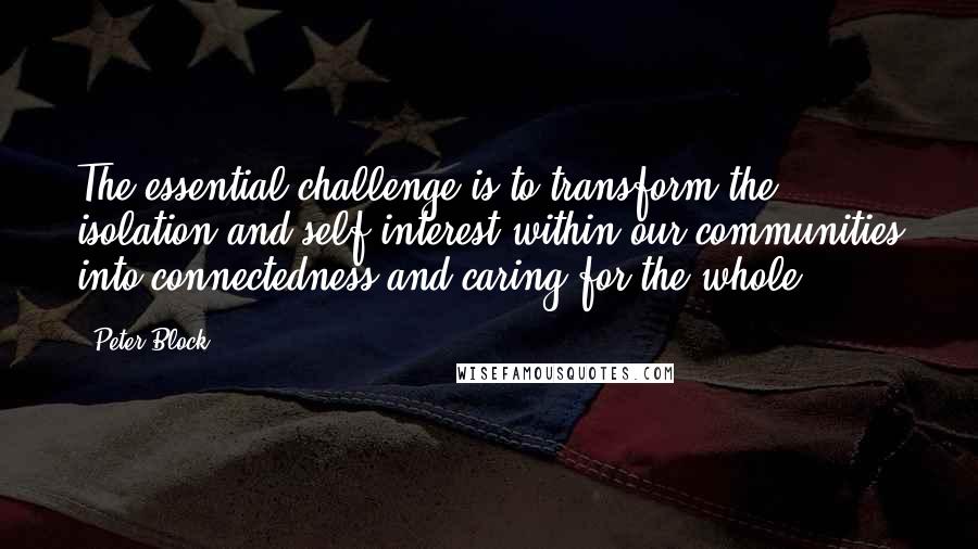 Peter Block Quotes: The essential challenge is to transform the isolation and self-interest within our communities into connectedness and caring for the whole.