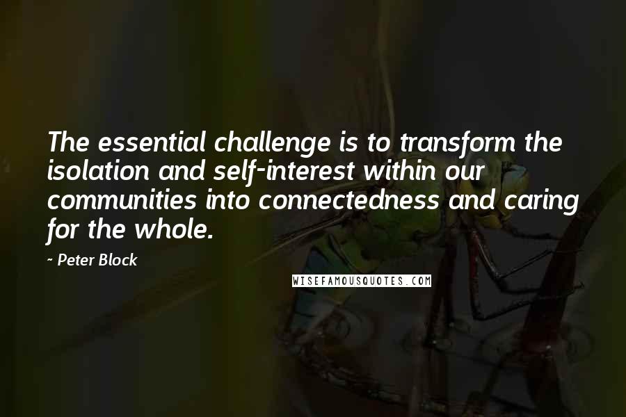 Peter Block Quotes: The essential challenge is to transform the isolation and self-interest within our communities into connectedness and caring for the whole.