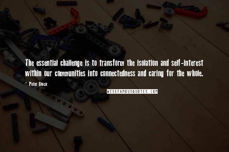 Peter Block Quotes: The essential challenge is to transform the isolation and self-interest within our communities into connectedness and caring for the whole.