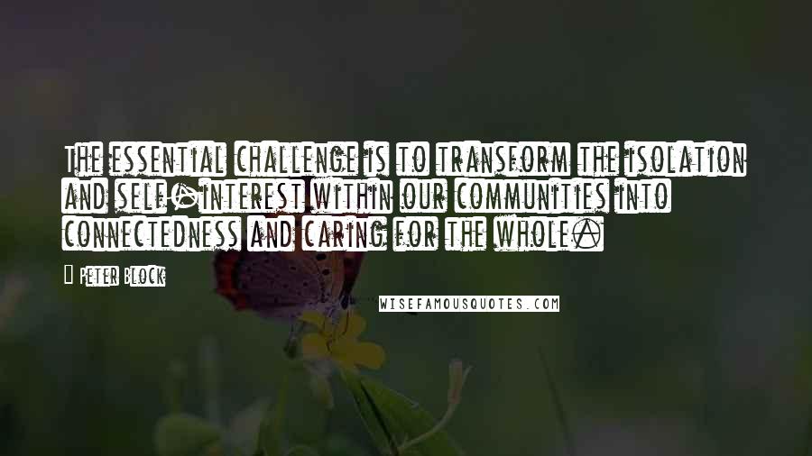 Peter Block Quotes: The essential challenge is to transform the isolation and self-interest within our communities into connectedness and caring for the whole.