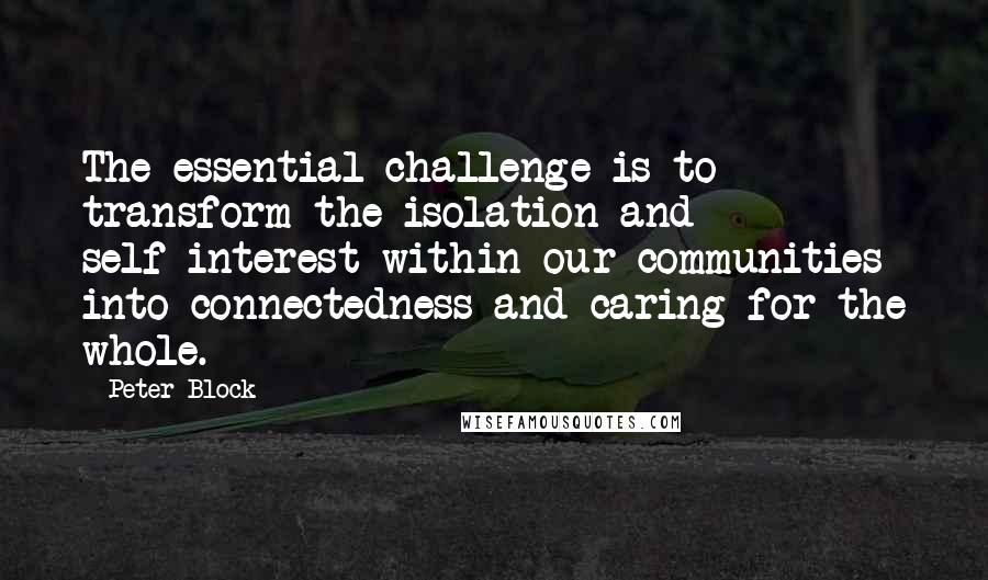 Peter Block Quotes: The essential challenge is to transform the isolation and self-interest within our communities into connectedness and caring for the whole.