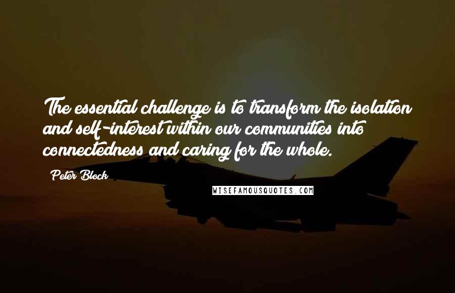 Peter Block Quotes: The essential challenge is to transform the isolation and self-interest within our communities into connectedness and caring for the whole.