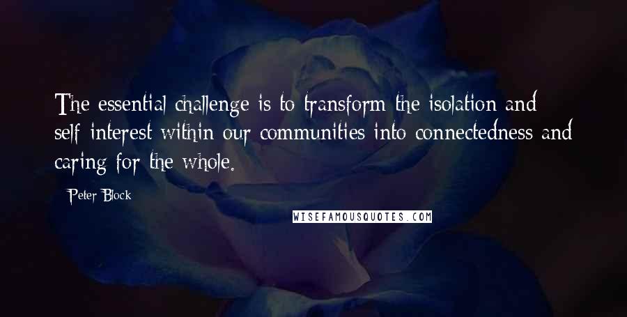 Peter Block Quotes: The essential challenge is to transform the isolation and self-interest within our communities into connectedness and caring for the whole.