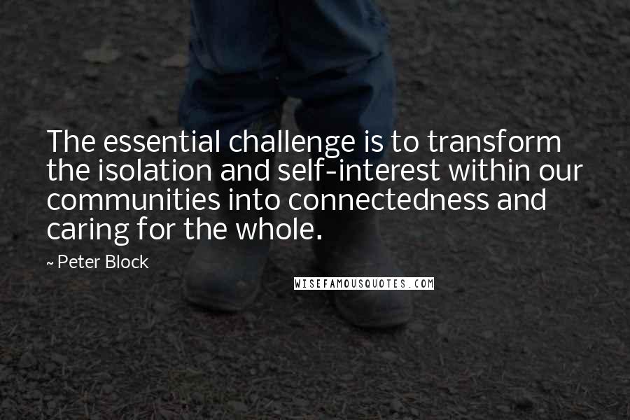 Peter Block Quotes: The essential challenge is to transform the isolation and self-interest within our communities into connectedness and caring for the whole.