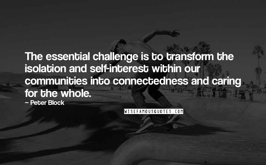 Peter Block Quotes: The essential challenge is to transform the isolation and self-interest within our communities into connectedness and caring for the whole.