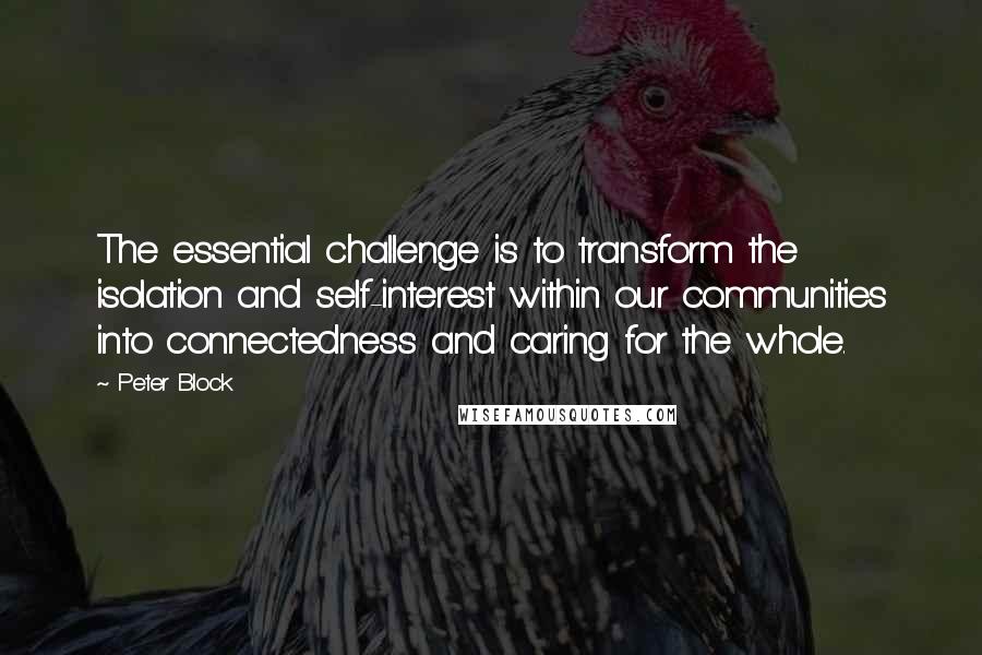 Peter Block Quotes: The essential challenge is to transform the isolation and self-interest within our communities into connectedness and caring for the whole.
