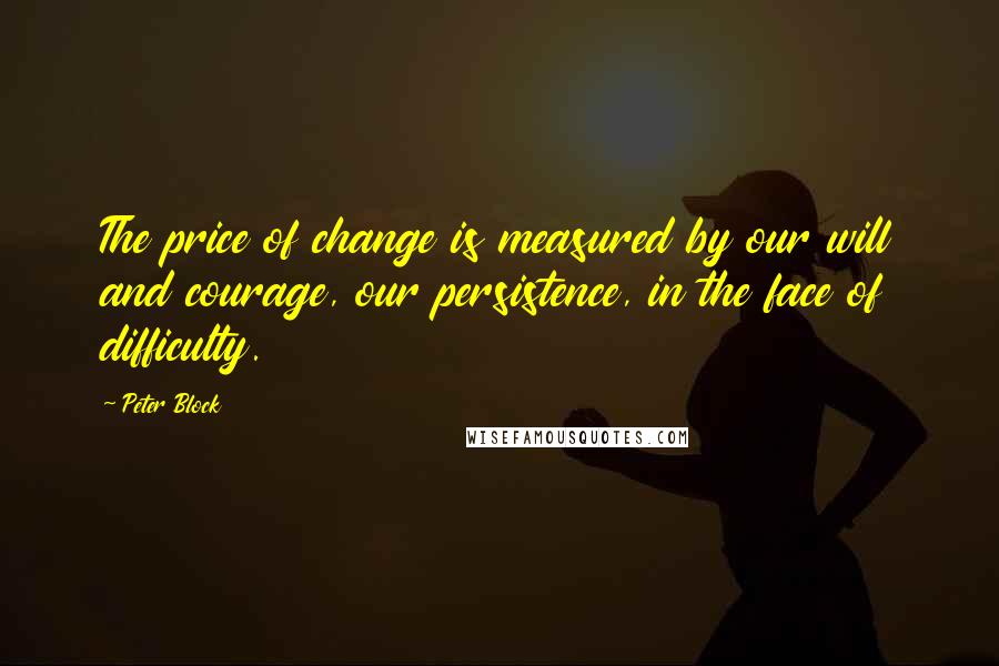 Peter Block Quotes: The price of change is measured by our will and courage, our persistence, in the face of difficulty.