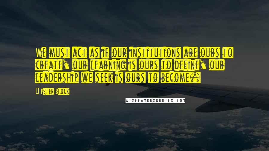 Peter Block Quotes: We must act as if our institutions are ours to create, our learning is ours to define, our leadership we seek is ours to become.