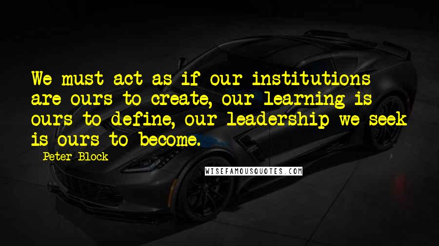 Peter Block Quotes: We must act as if our institutions are ours to create, our learning is ours to define, our leadership we seek is ours to become.