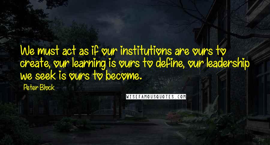 Peter Block Quotes: We must act as if our institutions are ours to create, our learning is ours to define, our leadership we seek is ours to become.
