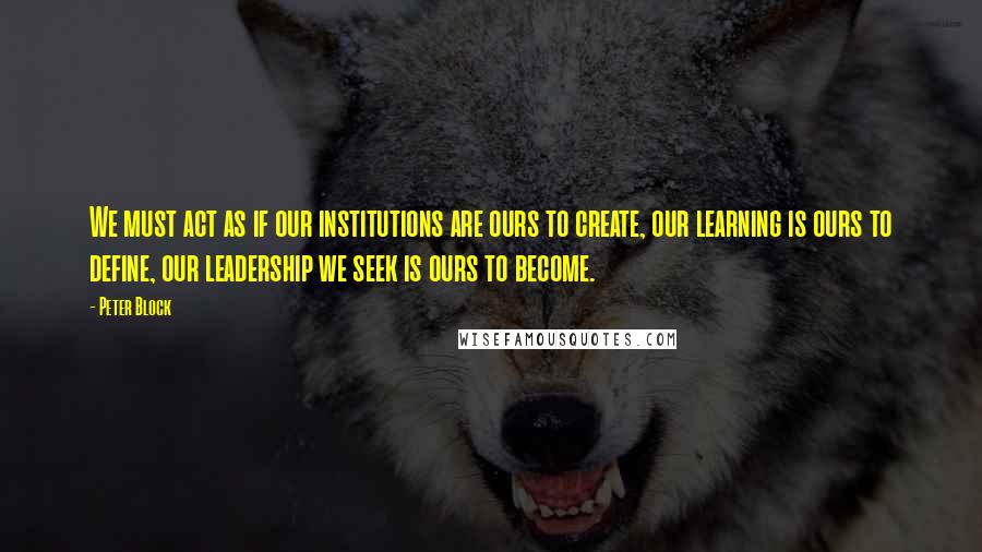 Peter Block Quotes: We must act as if our institutions are ours to create, our learning is ours to define, our leadership we seek is ours to become.
