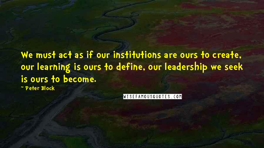Peter Block Quotes: We must act as if our institutions are ours to create, our learning is ours to define, our leadership we seek is ours to become.