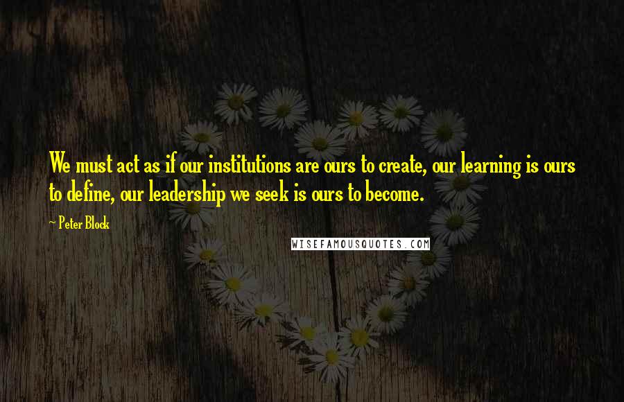 Peter Block Quotes: We must act as if our institutions are ours to create, our learning is ours to define, our leadership we seek is ours to become.